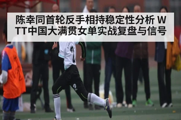陈幸同首轮反手相持稳定性分析 WTT中国大满贯女单实战复盘与信号